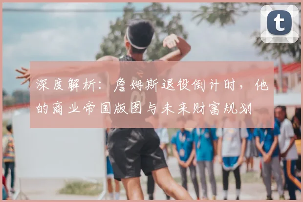 深度解析：詹姆斯退役倒计时，他的商业帝国版图与未来财富规划