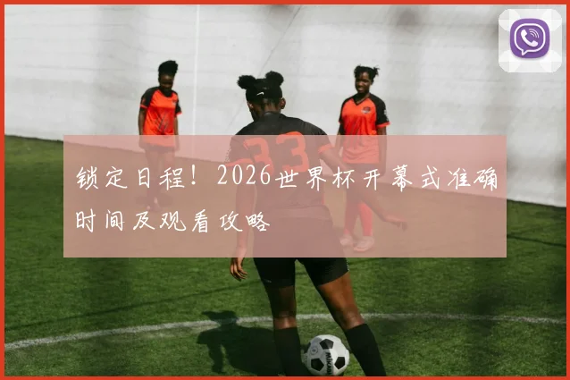 锁定日程！2026世界杯开幕式准确时间及观看攻略