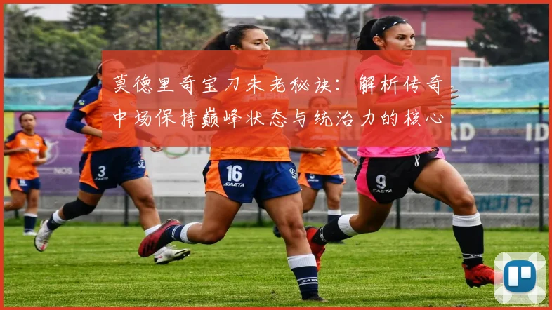 莫德里奇宝刀未老秘诀：解析传奇中场保持巅峰状态与统治力的核心方法