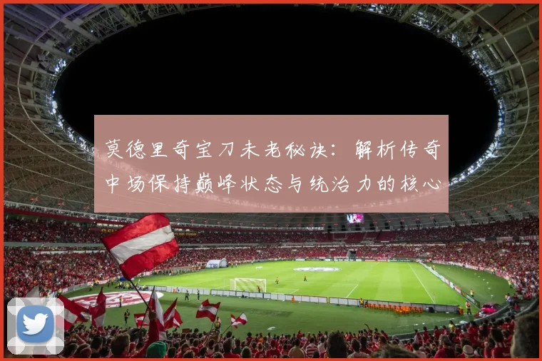 莫德里奇宝刀未老秘诀:解析传奇中场保持巅峰状态与统治力的核心方法