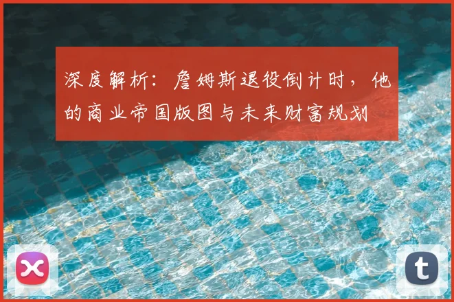 深度解析:詹姆斯退役倒计时,他的商业帝国版图与未来财富规划