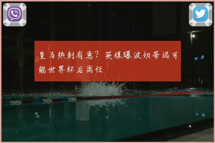 皇马热刺有意？英媒曝波切蒂诺可能世界杯后离任