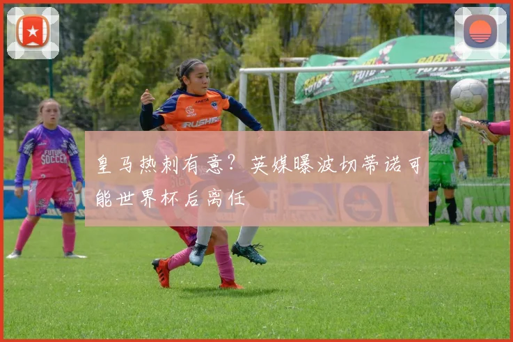 皇马热刺有意?英媒曝波切蒂诺可能世界杯后离任