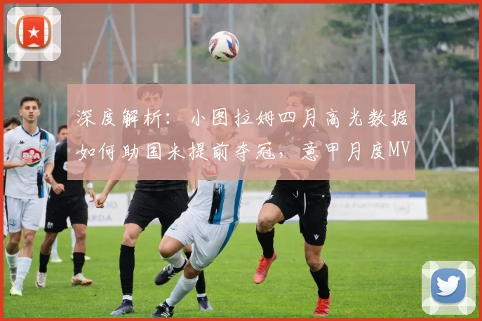 深度解析：小图拉姆四月高光数据如何助国米提前夺冠，意甲月度MVP含金量几何？