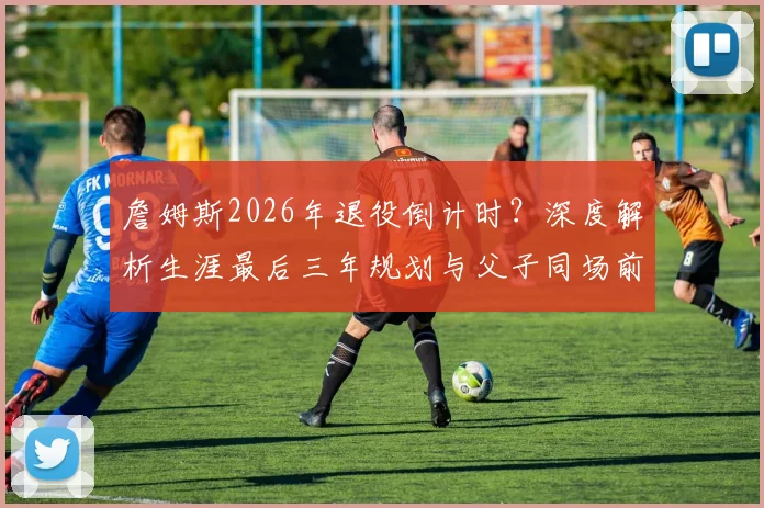 詹姆斯2026年退役倒计时?深度解析生涯最后三年规划与父子同场前景