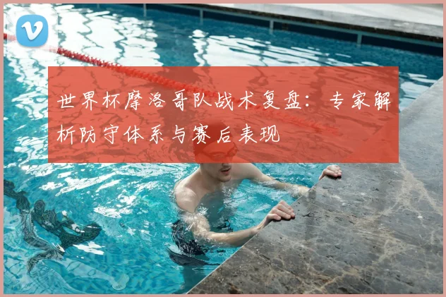 世界杯摩洛哥队战术复盘：专家解析防守体系与赛后表现