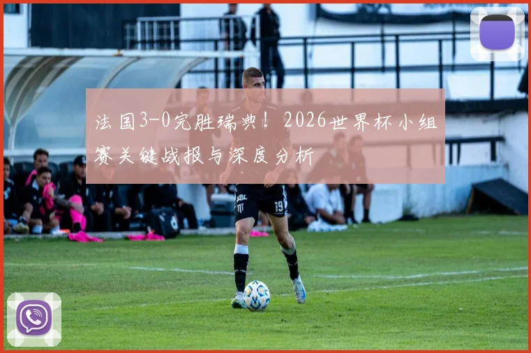 法国3-0完胜瑞典！2026世界杯小组赛关键战报与深度分析