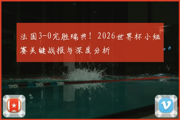 法国3-0完胜瑞典!2026世界杯小组赛关键战报与深度分析